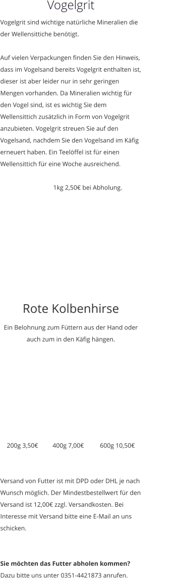 Vogelgrit Vogelgrit sind wichtige natürliche Mineralien die der Wellensittiche benötigt.   Auf vielen Verpackungen finden Sie den Hinweis, dass im Vogelsand bereits Vogelgrit enthalten ist, dieser ist aber leider nur in sehr geringen Mengen vorhanden. Da Mineralien wichtig für den Vogel sind, ist es wichtig Sie dem Wellensittich zusätzlich in Form von Vogelgrit anzubieten. Vogelgrit streuen Sie auf den Vogelsand, nachdem Sie den Vogelsand im Käfig erneuert haben. Ein Teelöffel ist für einen Wellensittich für eine Woche ausreichend.                                    1kg 2,50€ bei Abholung.    Rote Kolbenhirse Ein Belohnung zum Füttern aus der Hand oder auch zum in den Käfig hängen.         200g 3,50€         400g 7,00€          600g 10,50€   Versand von Futter ist mit DPD oder DHL je nach Wunsch möglich. Der Mindestbestellwert für den Versand ist 12,00€ zzgl. Versandkosten. Bei Interesse mit Versand bitte eine E-Mail an uns schicken.    Sie möchten das Futter abholen kommen? Dazu bitte uns unter 0351-4421873 anrufen.