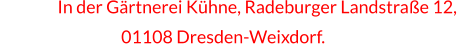 In In der Gärtnerei Kühne, Radeburger Landstraße 12,                         01108 Dresden-Weixdorf.